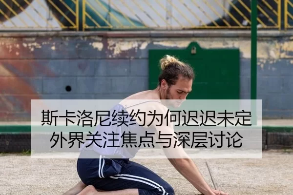 斯卡洛尼续约为何迟迟未定 外界关注焦点与深层讨论