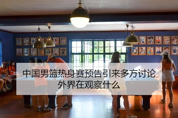 中国男篮热身赛预告引来多方讨论 外界在观察什么